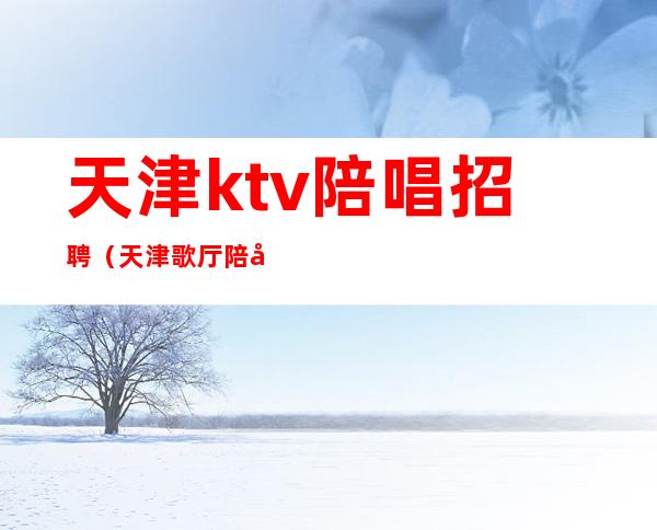 天津ktv陪唱招聘（天津歌厅陪唱招聘）