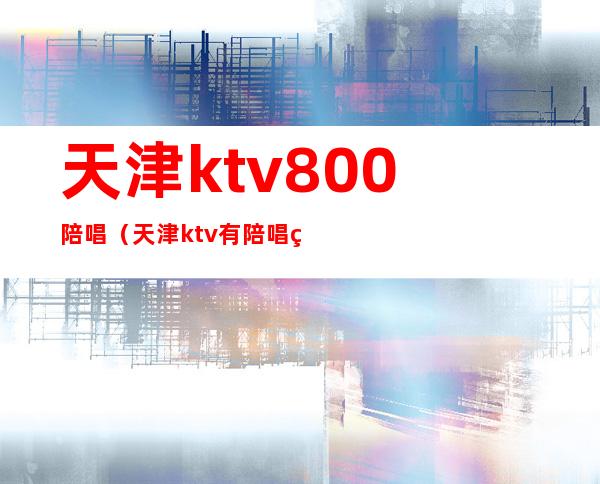 天津ktv800陪唱（天津ktv有陪唱的）