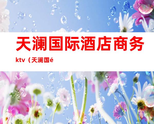 天澜国际酒店商务ktv（天澜国际酒店电话）