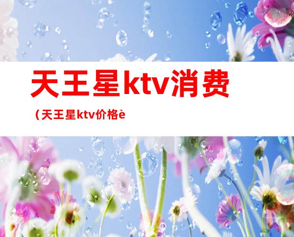 天王星ktv消费（天王星ktv价格表）