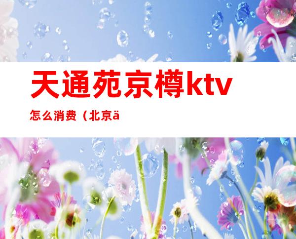 天通苑京樽ktv怎么消费（北京京樽ktv）