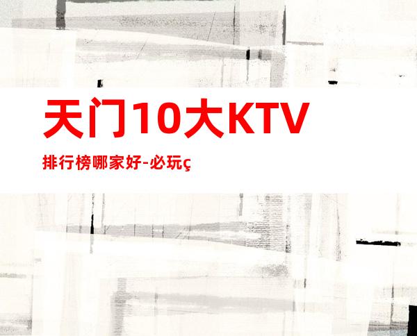 天门10大KTV排行榜哪家好-必玩的10大KTV排行榜哪家好 – 长沙芙蓉商务KTV