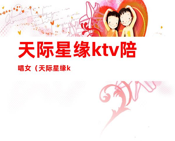 天际星缘ktv陪唱女（天际星缘ktv多少钱场子）