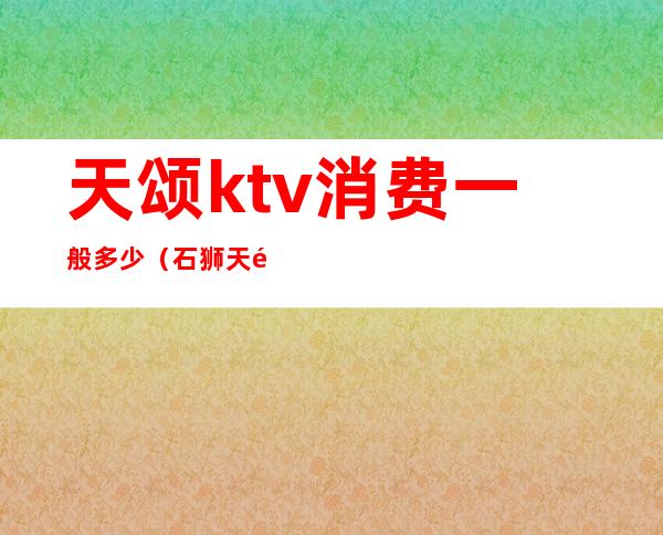 天颂ktv消费一般多少（石狮天颂ktv收费）