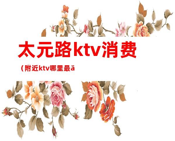 太元路ktv消费（附近ktv哪里最便宜）