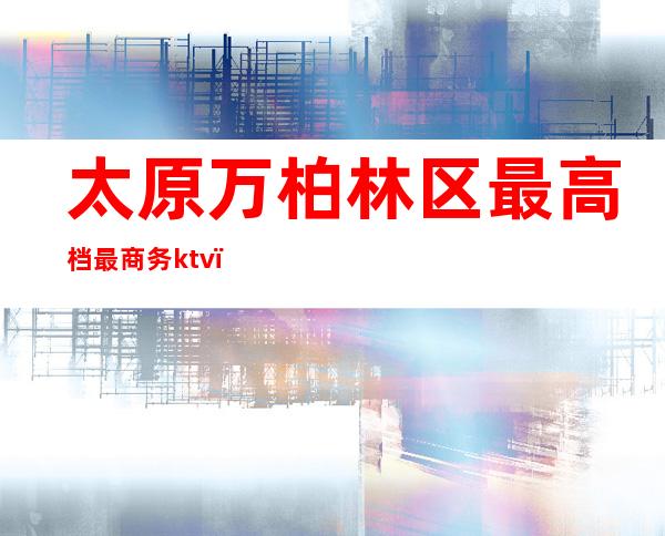 太原万柏林区最高档最商务ktv（太原市万柏林区长风商务区）