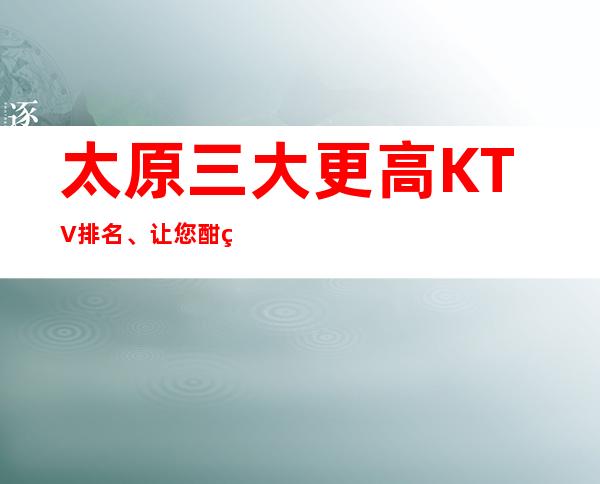 太原三大更高KTV排名、让您酣畅淋漓，载乐而归。