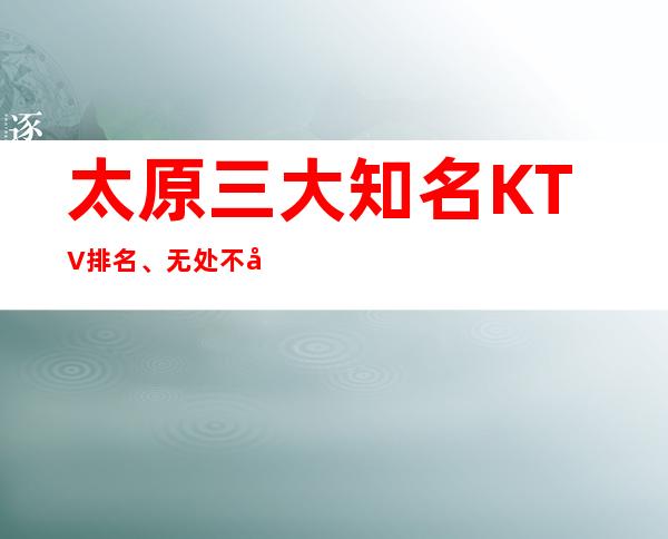 太原三大知名KTV排名、无处不彰显更高大气