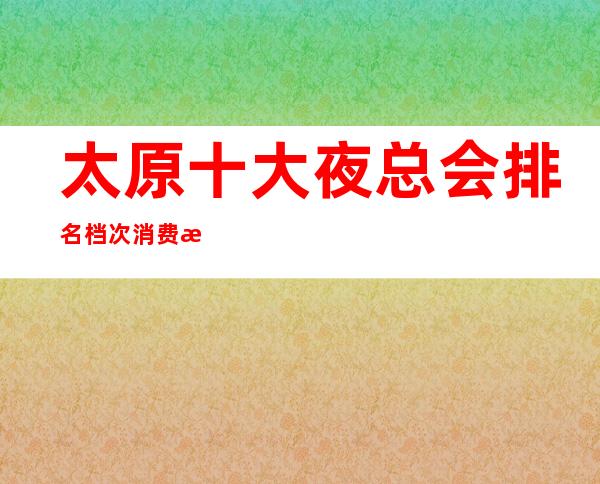 太原十大夜总会排名档次消费情况~高端夜总会排名介绍