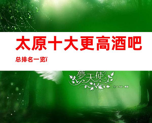 太原十大更高酒吧总排名一览，太原2023酒吧排名情况介绍