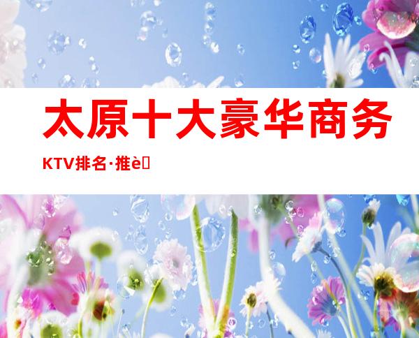 太原十大豪华商务KTV排名·推荐富豪们醉喜欢去的五大夜总会