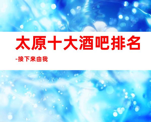 太原十大酒吧排名-接下来由我给您介绍，太原较受欢迎的著名酒吧！