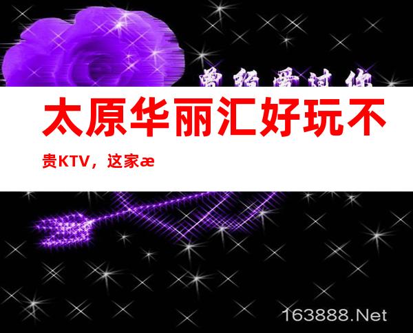 太原华丽汇好玩不贵KTV，这家来过的人都说非常好