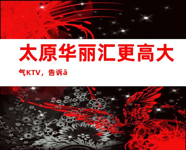 太原华丽汇更高大气KTV，告诉你这家包厢消费真实情况