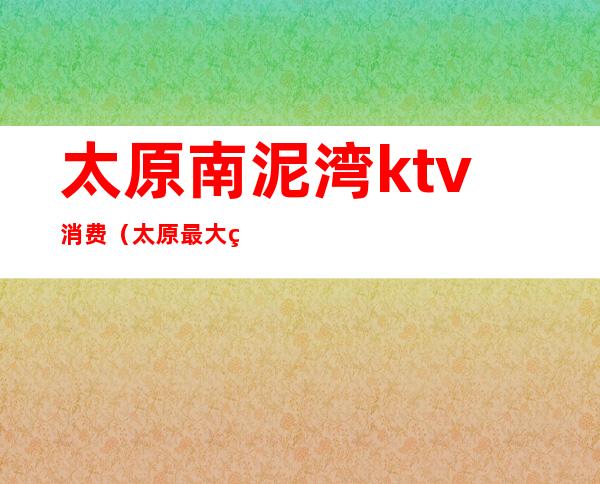 太原南泥湾ktv消费（太原最大的KTV）