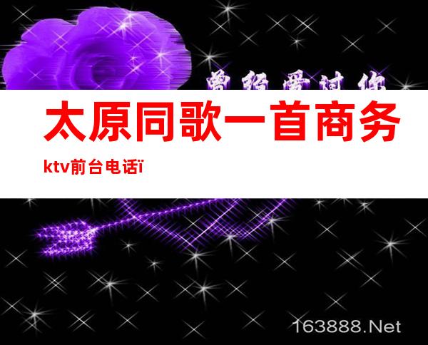 太原同歌一首商务ktv前台电话（太原首席KTV唱歌）