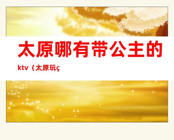 太原哪有带公主的ktv（太原玩的地方带姑娘）