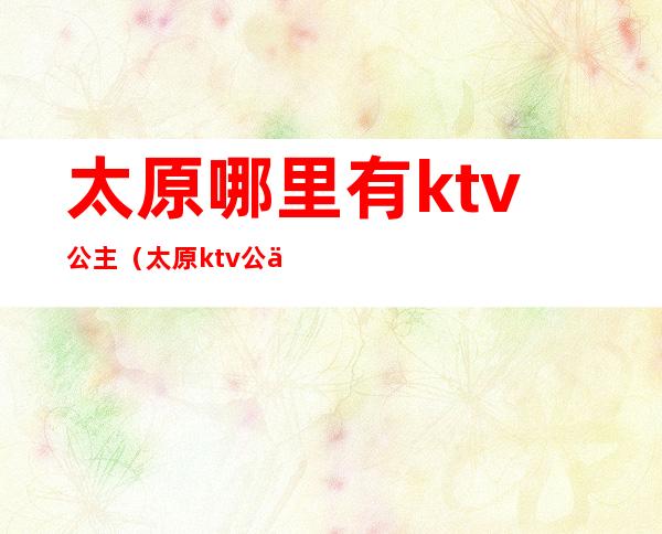 太原哪里有ktv公主（太原ktv公主小费多少）