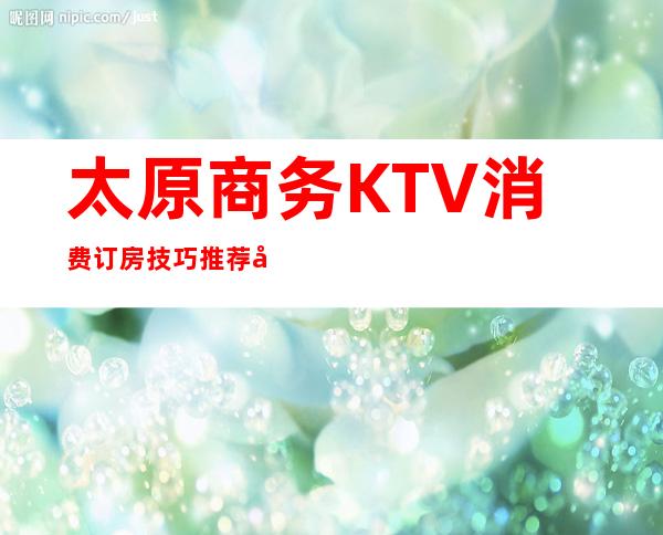 太原商务KTV消费订房技巧:推荐几家服务评分高的公司