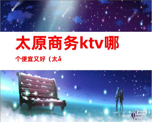 太原商务ktv哪个便宜又好（太原哪里有高档点的ktv）