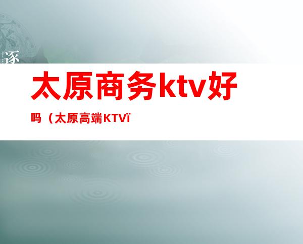 太原商务ktv好吗（太原高端KTV）