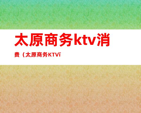 太原商务ktv消费（太原商务KTV）