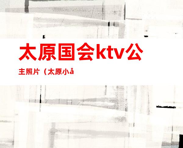 太原国会ktv公主照片（太原小店ktv哪里有公主）