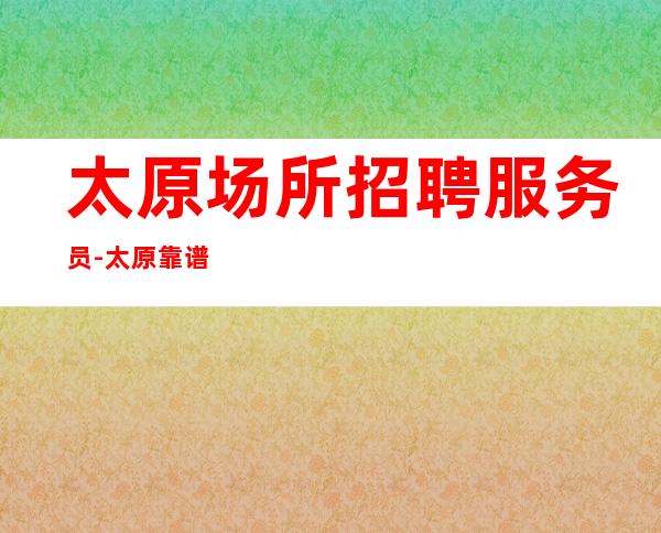 太原场所招聘服务员-太原靠谱清吧待遇好居高不下自由上班