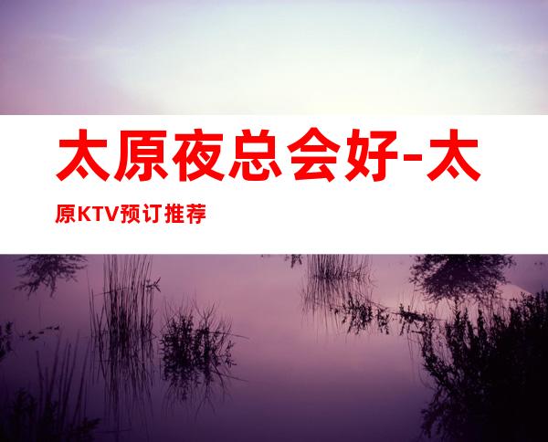 太原夜总会好-太原KTV预订推荐信息-老牌KTV推荐