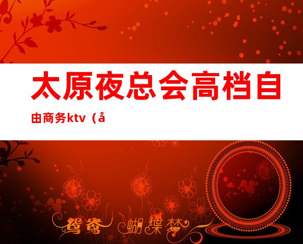 太原夜总会高档自由商务ktv（太原档次最高的夜总会）