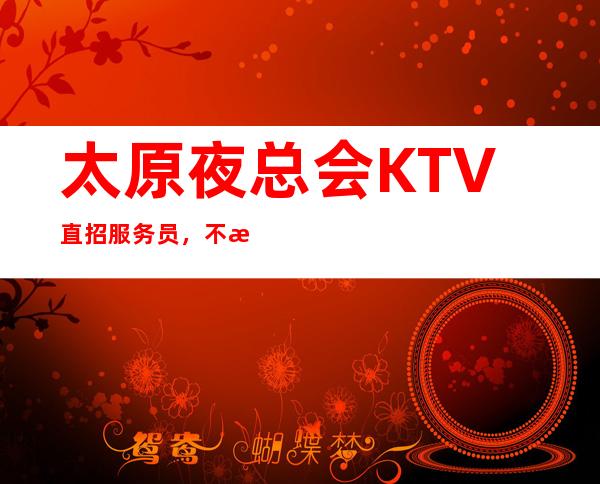 太原夜总会KTV直招服务员，不拖欠 翻房不断 、顾客素质好