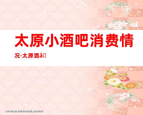 太原小酒吧消费情况·太原酒吧场所预定十大排行榜