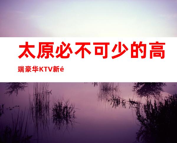 太原必不可少的高端豪华KTV新鲜出炉·十大著名夜总会档次消费