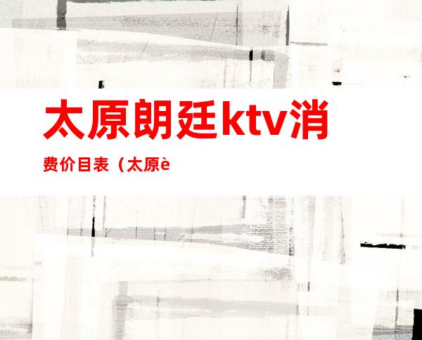 太原朗廷ktv消费价目表（太原豪庭盛典ktv怎么样）