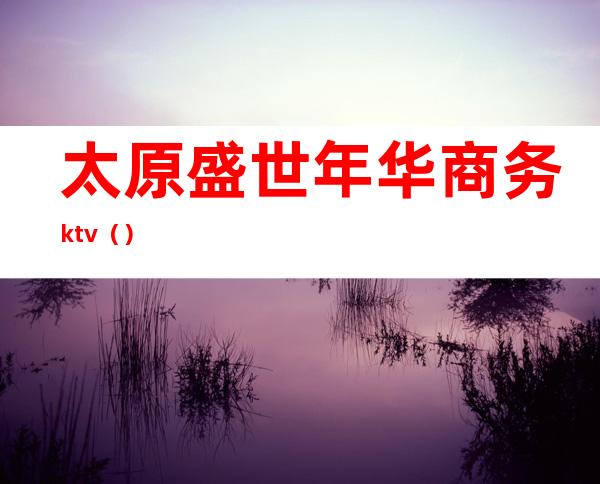 太原盛世年华商务ktv（）