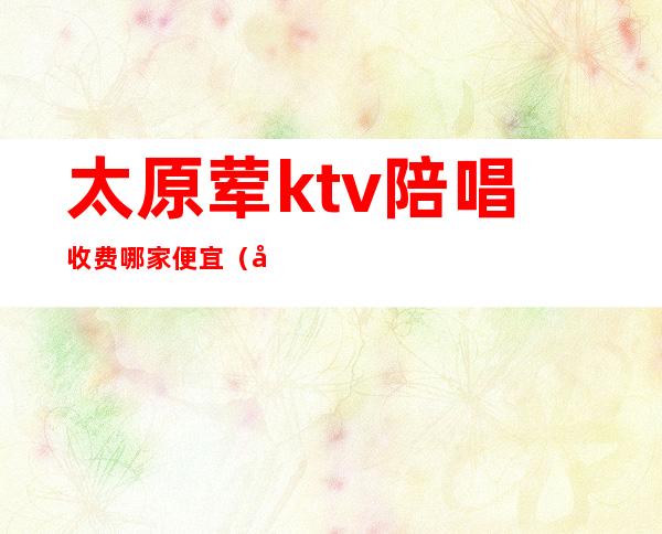 太原荤ktv陪唱收费哪家便宜（太原哪的便宜ktv有陪唱）