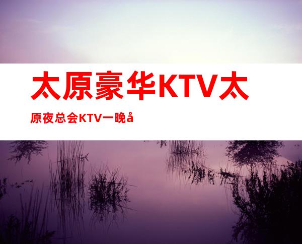 太原豪华KTV太原夜总会KTV一晚多少