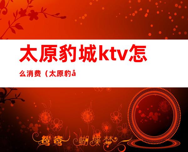 太原豹城ktv怎么消费（太原豹城ktv怎么消费划算）