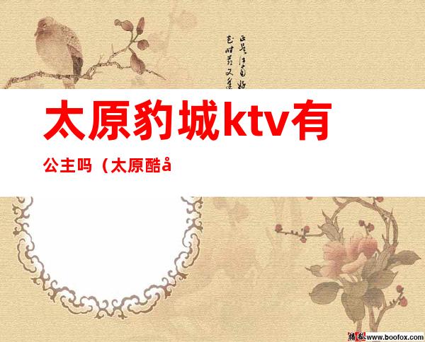 太原豹城ktv有公主吗（太原酷姿KTV有公主吗）