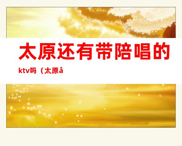 太原还有带陪唱的ktv吗（太原哪有歌厅可以陪唱的）