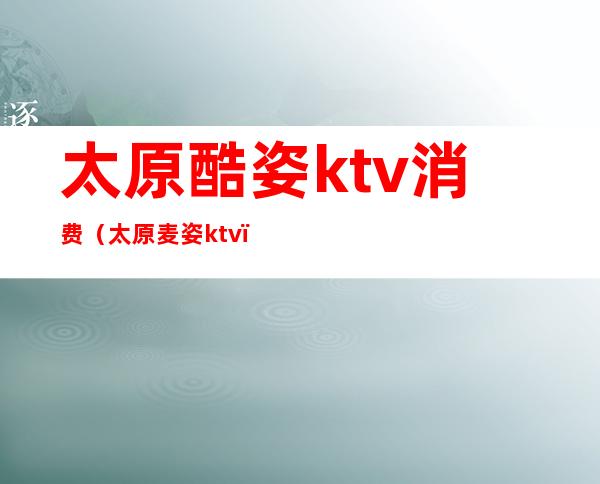 太原酷姿ktv消费（太原麦姿ktv）