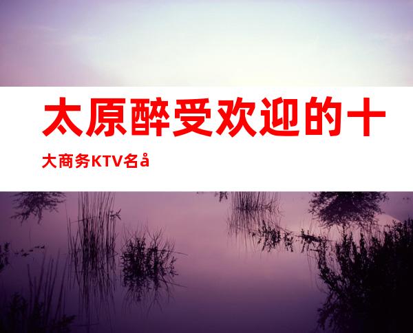 太原醉受欢迎的十大商务KTV名录.了解行情让你少走弯路