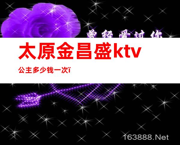 太原金昌盛ktv公主多少钱一次（太原金昌盛娱乐ktv夜总会）