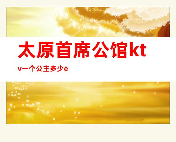 太原首席公馆ktv一个公主多少钱（太原首席KTV公主）