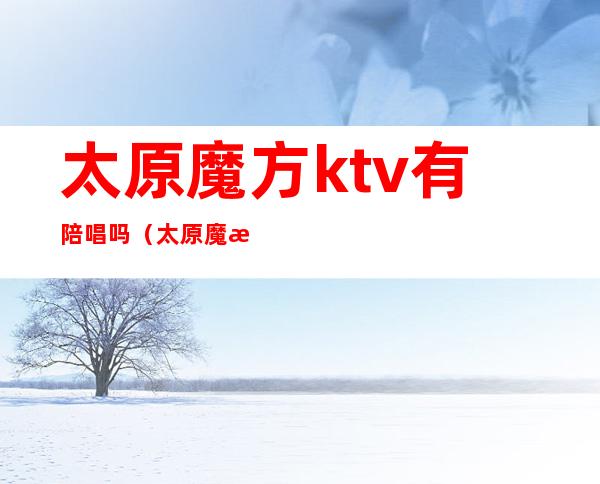 太原魔方ktv有陪唱吗（太原魔方ktv电话号码）