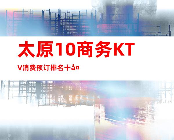 太原10商务KTV消费预订排名:十大高档火爆夜总会推荐