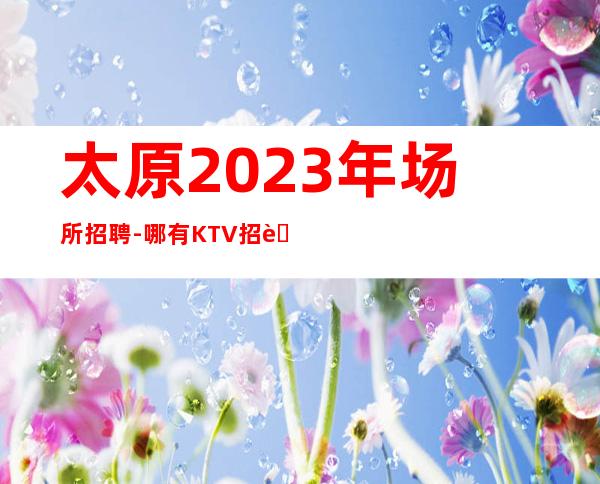 太原2023年场所招聘-哪有KTV招聘兼职服务生