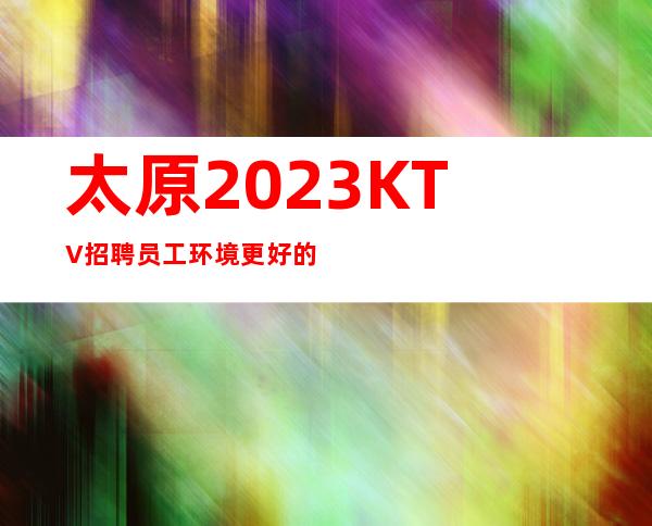 太原2023KTV招聘员工环境更好的商务KTV招聘兼职