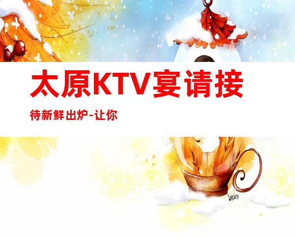 太原KTV宴请接待新鲜出炉-让你感受到不一样的全新体验