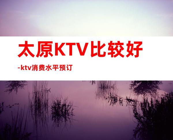 太原KTV比较好-ktv消费水平预订排行档次一览。